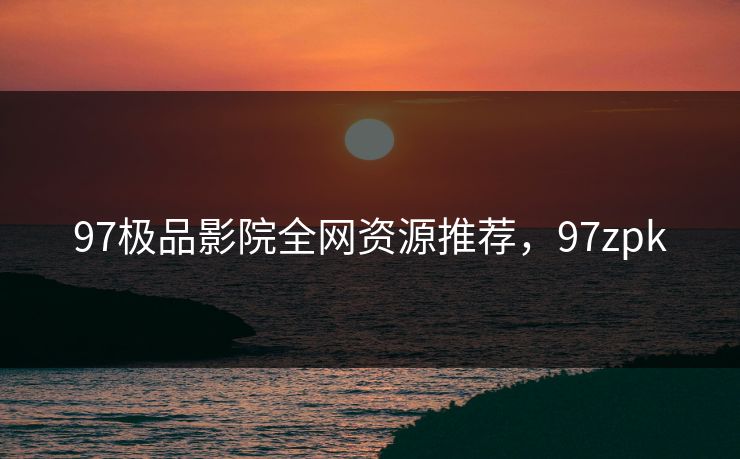 97极品影院全网资源推荐，97zpk