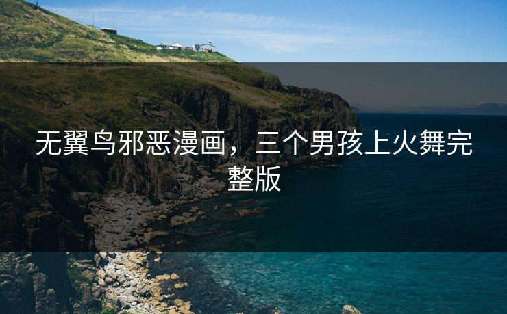 无翼鸟邪恶漫画，三个男孩上火舞完整版