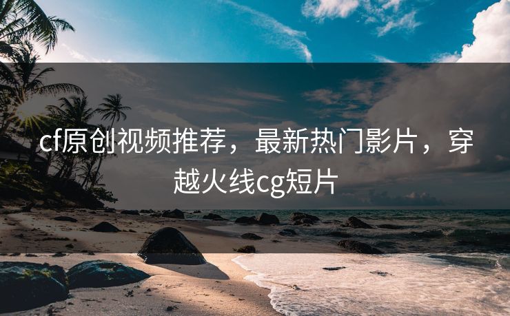 cf原创视频推荐，最新热门影片，穿越火线cg短片