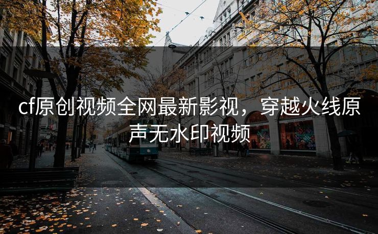 cf原创视频全网最新影视，穿越火线原声无水印视频