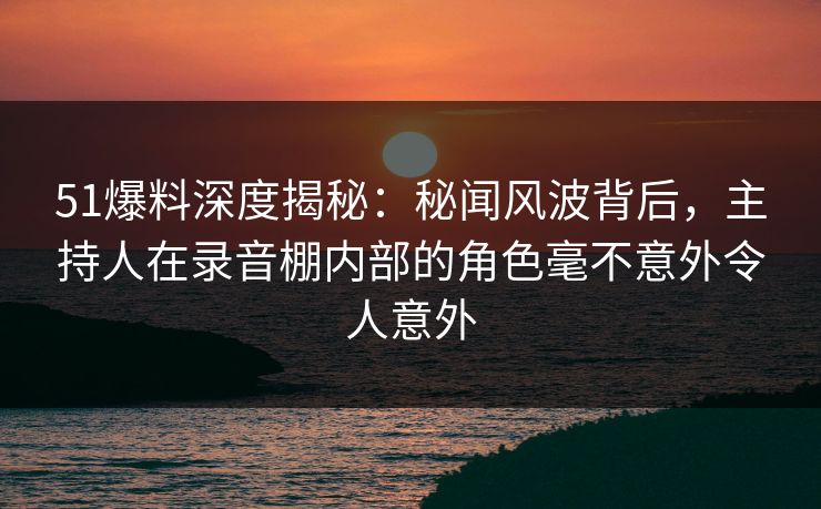 51爆料深度揭秘：秘闻风波背后，主持人在录音棚内部的角色毫不意外令人意外