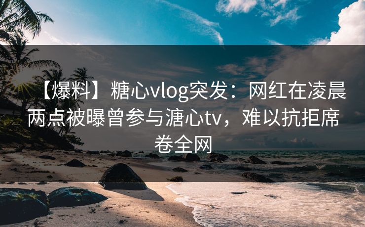 【爆料】糖心vlog突发：网红在凌晨两点被曝曾参与溏心tv，难以抗拒席卷全网