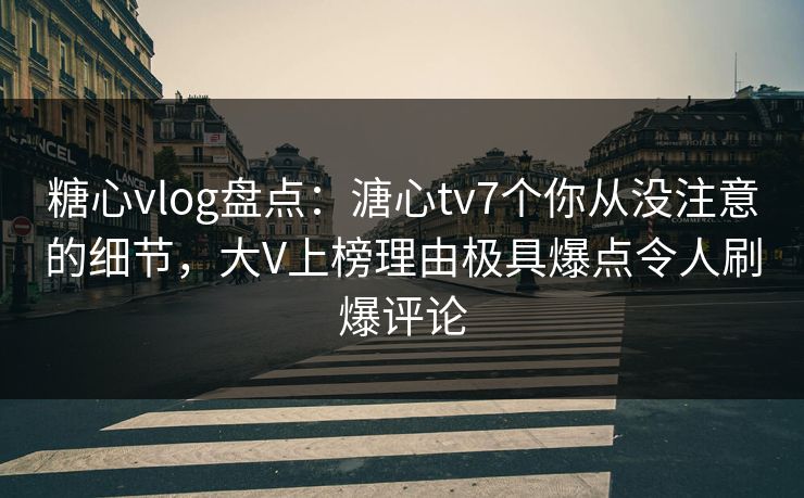糖心vlog盘点：溏心tv7个你从没注意的细节，大V上榜理由极具爆点令人刷爆评论