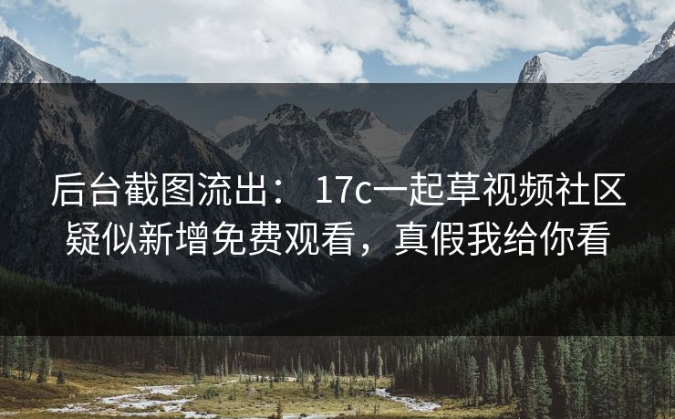 后台截图流出： 17c一起草视频社区疑似新增免费观看，真假我给你看