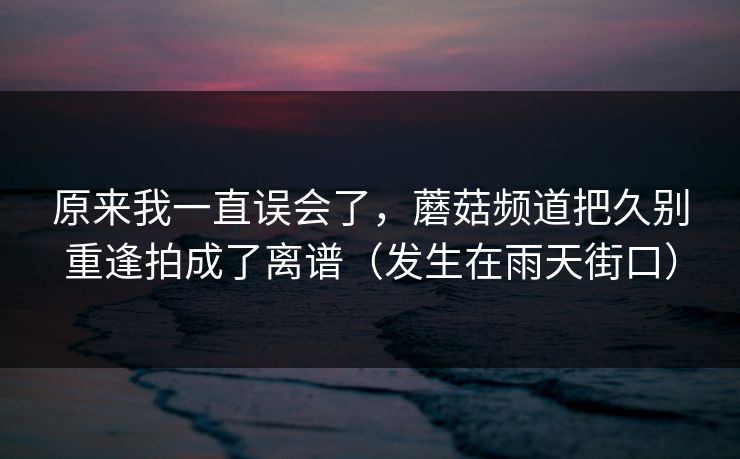原来我一直误会了，蘑菇频道把久别重逢拍成了离谱（发生在雨天街口）