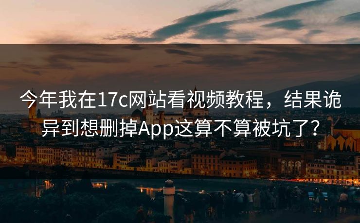 今年我在17c网站看视频教程，结果诡异到想删掉App这算不算被坑了？