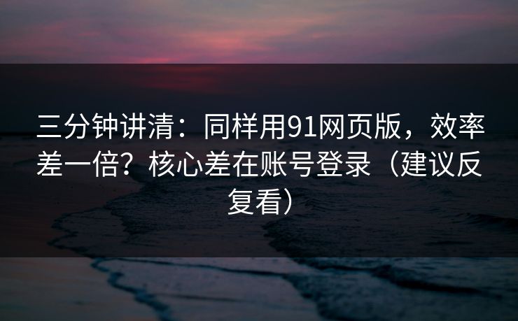 三分钟讲清：同样用91网页版，效率差一倍？核心差在账号登录（建议反复看）