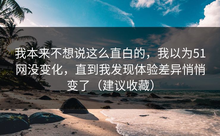 我本来不想说这么直白的，我以为51网没变化，直到我发现体验差异悄悄变了（建议收藏）