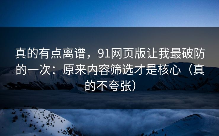 真的有点离谱，91网页版让我最破防的一次：原来内容筛选才是核心（真的不夸张）