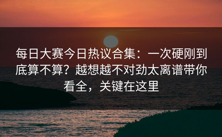 每日大赛今日热议合集：一次硬刚到底算不算？越想越不对劲太离谱带你看全，关键在这里