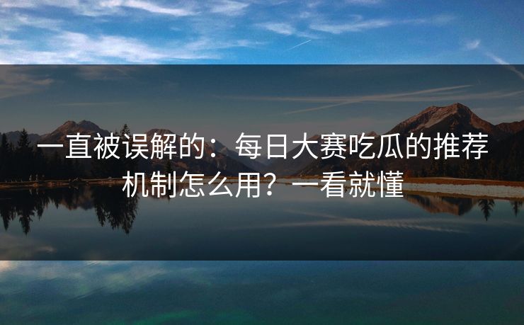 一直被误解的：每日大赛吃瓜的推荐机制怎么用？一看就懂