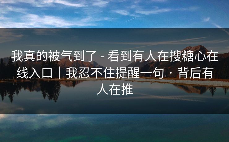 我真的被气到了 - 看到有人在搜糖心在线入口｜我忍不住提醒一句 · 背后有人在推